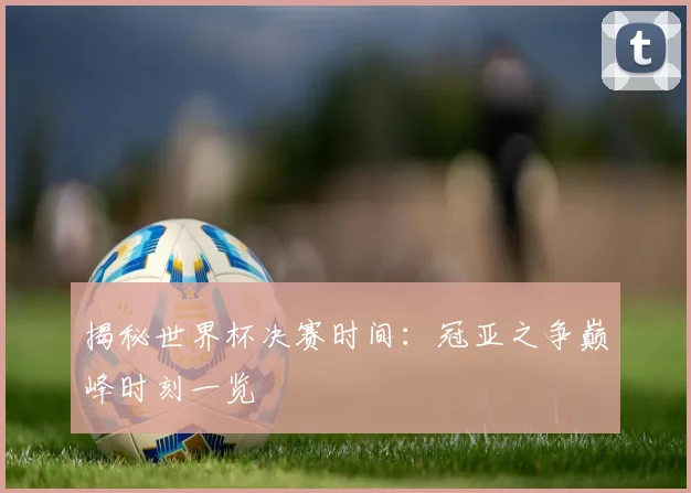 揭秘世界杯决赛时间：冠亚之争巅峰时刻一览