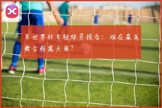 年世界杯年轻球员报告:谁在最高舞台崭露头角?