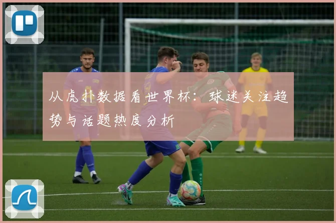 从虎扑数据看世界杯:球迷关注趋势与话题热度分析