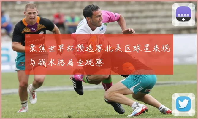 聚焦世界杯预选赛北美区球星表现与战术格局全观察