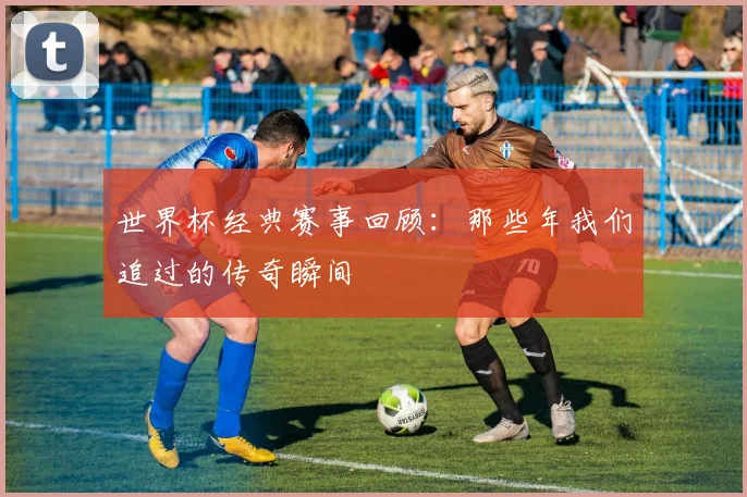 世界杯经典赛事回顾：那些年我们追过的传奇瞬间