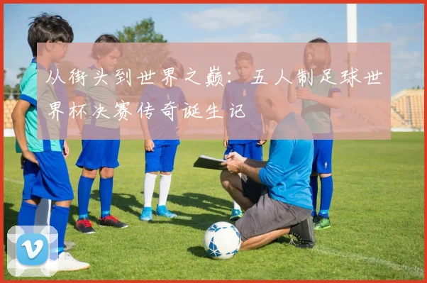 从街头到世界之巅:五人制足球世界杯决赛传奇诞生记