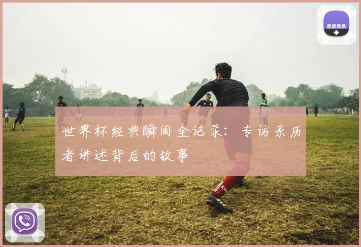 世界杯经典瞬间全记录：专访亲历者讲述背后的故事