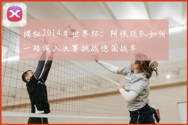 揭秘2014年世界杯：阿根廷队如何一路闯入决赛挑战德国战车