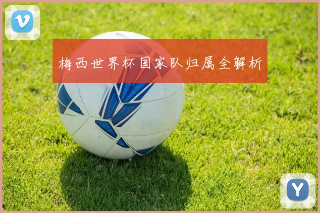 梅西世界杯国家队归属全解析