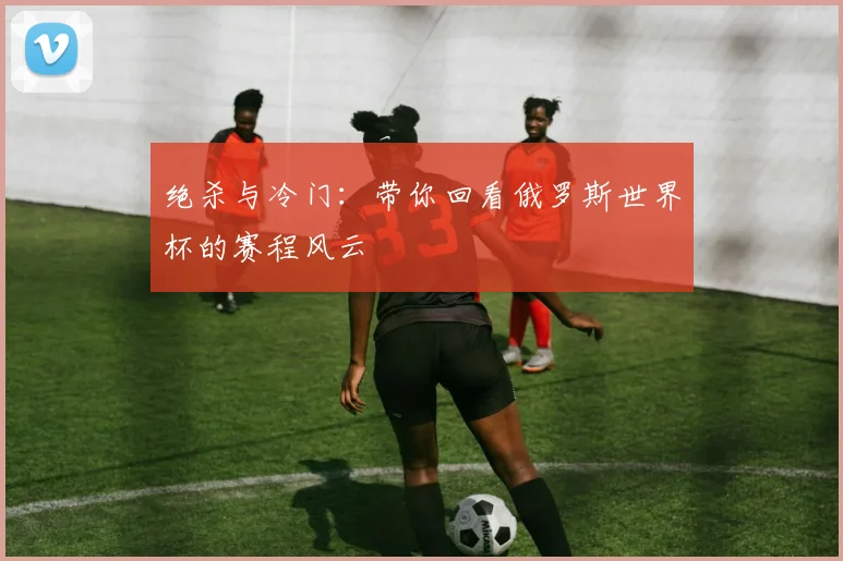 绝杀与冷门:带你回看俄罗斯世界杯的赛程风云