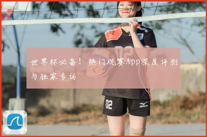 世界杯必备!热门观赛App深度评测与独家专访