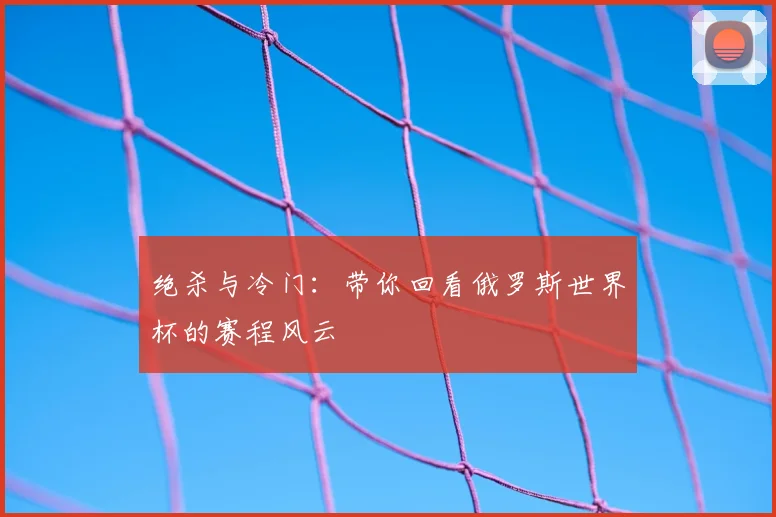 绝杀与冷门:带你回看俄罗斯世界杯的赛程风云